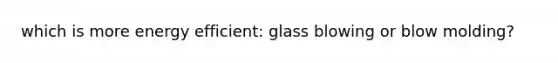 which is more energy efficient: glass blowing or blow molding?