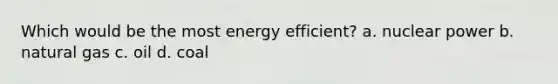 Which would be the most energy efficient? a. nuclear power b. natural gas c. oil d. coal