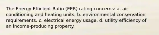 The Energy Efficient Ratio (EER) rating concerns: a. air conditioning and heating units. b. environmental conservation requirements. c. electrical energy usage. d. utility efficiency of an income-producing property.