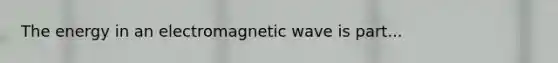 The energy in an electromagnetic wave is part...