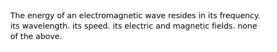 The energy of an electromagnetic wave resides in its frequency. its wavelength. its speed. its electric and <a href='https://www.questionai.com/knowledge/kqorUT4tK2-magnetic-fields' class='anchor-knowledge'>magnetic fields</a>. none of the above.