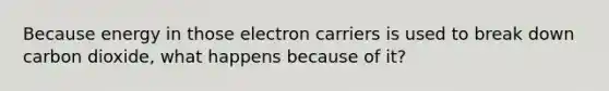 Because energy in those electron carriers is used to break down carbon dioxide, what happens because of it?