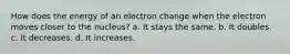 How does the energy of an electron change when the electron moves closer to the nucleus? a. It stays the same. b. It doubles. c. It decreases. d. It increases.