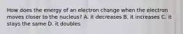 How does the energy of an electron change when the electron moves closer to the nucleus? A. It decreases B. It increases C. it stays the same D. it doubles