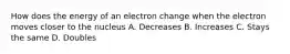 How does the energy of an electron change when the electron moves closer to the nucleus A. Decreases B. Increases C. Stays the same D. Doubles