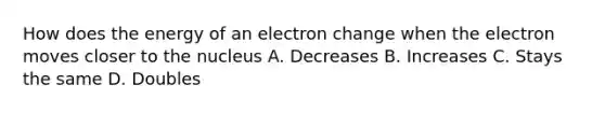 How does the energy of an electron change when the electron moves closer to the nucleus A. Decreases B. Increases C. Stays the same D. Doubles