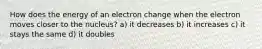 How does the energy of an electron change when the electron moves closer to the nucleus? a) it decreases b) it increases c) it stays the same d) it doubles