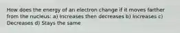 How does the energy of an electron change if it moves farther from the nucleus: a) Increases then decreases b) Increases c) Decreases d) Stays the same