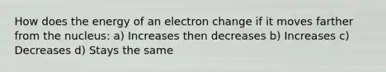 How does the energy of an electron change if it moves farther from the nucleus: a) Increases then decreases b) Increases c) Decreases d) Stays the same