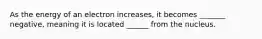 As the energy of an electron increases, it becomes _______ negative, meaning it is located ______ from the nucleus.
