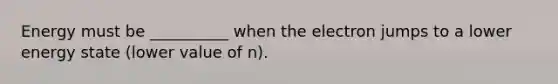 Energy must be __________ when the electron jumps to a lower energy state (lower value of n).