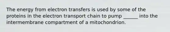 The energy from electron transfers is used by some of the proteins in the electron transport chain to pump ______ into the intermembrane compartment of a mitochondrion.