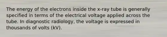 The energy of the electrons inside the x-ray tube is generally specified in terms of the electrical voltage applied across the tube. In diagnostic radiology, the voltage is expressed in thousands of volts (kV).