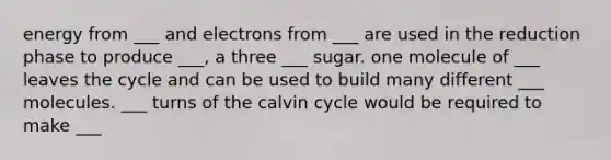 energy from ___ and electrons from ___ are used in the reduction phase to produce ___, a three ___ sugar. one molecule of ___ leaves the cycle and can be used to build many different ___ molecules. ___ turns of the calvin cycle would be required to make ___