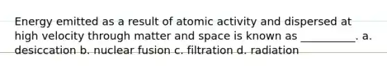 Energy emitted as a result of atomic activity and dispersed at high velocity through matter and space is known as __________. a. desiccation b. nuclear fusion c. filtration d. radiation