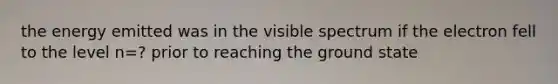 the energy emitted was in the visible spectrum if the electron fell to the level n=? prior to reaching the ground state