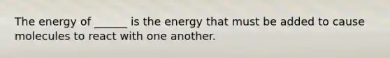 The energy of ______ is the energy that must be added to cause molecules to react with one another.