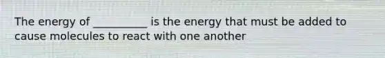 The energy of __________ is the energy that must be added to cause molecules to react with one another