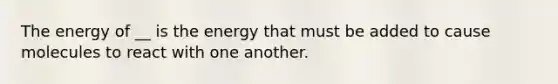 The energy of __ is the energy that must be added to cause molecules to react with one another.