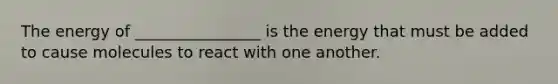 The energy of ________________ is the energy that must be added to cause molecules to react with one another.