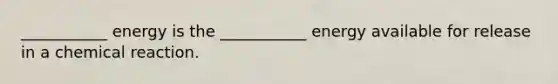 ___________ energy is the ___________ energy available for release in a chemical reaction.