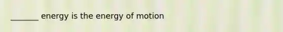 _______ energy is the energy of motion