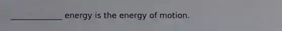 _____________ energy is the energy of motion.