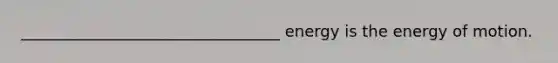 _________________________________ energy is the energy of motion.