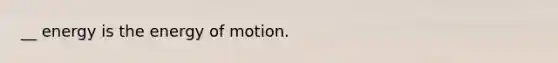 __ energy is the energy of motion.
