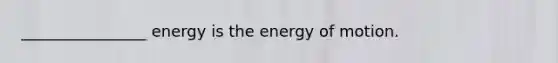 ________________ energy is the energy of motion.