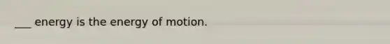 ___ energy is the energy of motion.