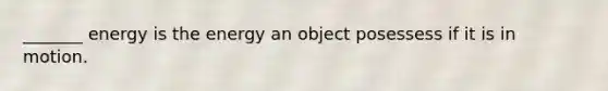 _______ energy is the energy an object posessess if it is in motion.