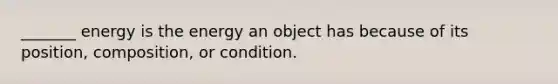 _______ energy is the energy an object has because of its position, composition, or condition.