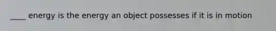 ____ energy is the energy an object possesses if it is in motion