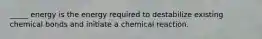 _____ energy is the energy required to destabilize existing chemical bonds and initiate a chemical reaction.