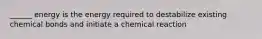 ______ energy is the energy required to destabilize existing chemical bonds and initiate a chemical reaction