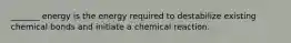 _______ energy is the energy required to destabilize existing chemical bonds and initiate a chemical reaction.