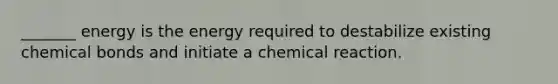 _______ energy is the energy required to destabilize existing chemical bonds and initiate a chemical reaction.