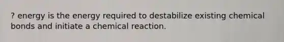 ? energy is the energy required to destabilize existing chemical bonds and initiate a chemical reaction.