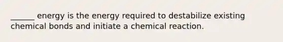 ______ energy is the energy required to destabilize existing chemical bonds and initiate a chemical reaction.