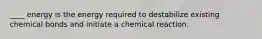 ____ energy is the energy required to destabilize existing chemical bonds and initiate a chemical reaction.