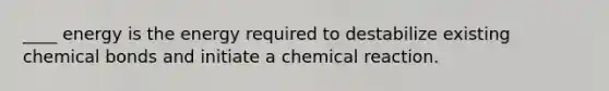 ____ energy is the energy required to destabilize existing chemical bonds and initiate a chemical reaction.