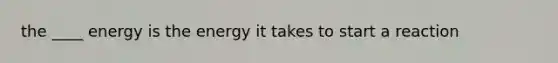 the ____ energy is the energy it takes to start a reaction