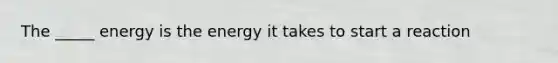 The _____ energy is the energy it takes to start a reaction