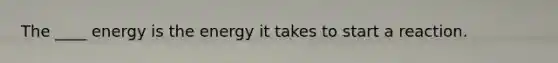 The ____ energy is the energy it takes to start a reaction.