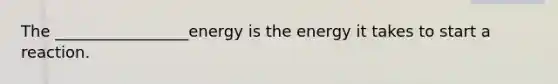 The _________________energy is the energy it takes to start a reaction.