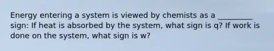 Energy entering a system is viewed by chemists as a _________ sign: If heat is absorbed by the system, what sign is q? If work is done on the system, what sign is w?