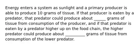 Energy enters a system as sunlight and a primary producer is able to produce 10 grams of tissue. If that producer is eaten by a predator, that predator could produce about ______ grams of tissue from consumption of the producer, and if that predator is eaten by a predator higher up on the food chain, the higher predator could produce about __________ grams of tissue from consumption of the lower predator.