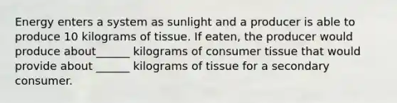 Energy enters a system as sunlight and a producer is able to produce 10 kilograms of tissue. If eaten, the producer would produce about______ kilograms of consumer tissue that would provide about ______ kilograms of tissue for a secondary consumer.