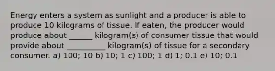 Energy enters a system as sunlight and a producer is able to produce 10 kilograms of tissue. If eaten, the producer would produce about ______ kilogram(s) of consumer tissue that would provide about __________ kilogram(s) of tissue for a secondary consumer. a) 100; 10 b) 10; 1 c) 100; 1 d) 1; 0.1 e) 10; 0.1